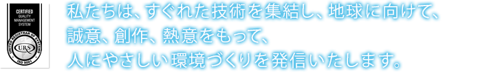 私たちは、すぐれた技術を集結し、地球に向けて、誠意、創作、熱意をもって、人にやさしい環境づくりを発信いたします。